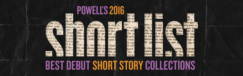 The Short List 2016: Best Debut Short Story Collections - Powell's Books